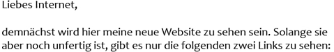 Liebes Internet, demn&auml;chst wird hier meine neue Website zu sehen sein. Solange sie aber noch unfertig ist, gibt es nur die folgenden zwei Links zu sehen:
